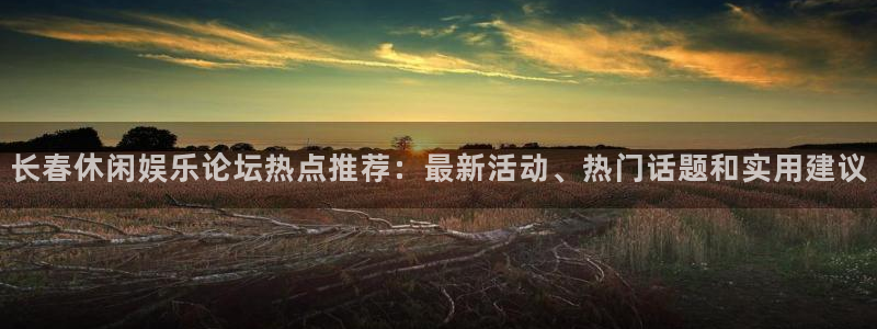 赢乐彩票4平台：长春休闲娱乐论坛热点推荐：最新活动、热门话题和实用建议